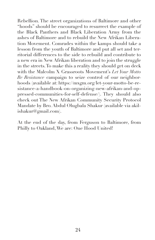wnizations of Baltimore and other “hoods™ should be encouraged to resurrect the example of the Black Panthers and Black Liberation Army from the ashes of Baltimore and to rebuild the New Afrikan Lib  tion Movement. Com,  Rebellion. The street o  des within the kamps should take a vom the youth of Baltimore and put all set and ter- orial differences to the side to rebuild and contribute to anew era in New Afrikan liberation and to join the struggle in the streets. To make th lity they should get on deck with the Malcolm X Grassroots Movement’s Zet Your Motto Be Resistance campaign to scize control of our neighbor hoods available at: hitps: /mxgm.org/let-your-motto-he -handbook-on-organizing-new-afrikan-and-op- cli-defense’). They should also check out The New Afrikan Community Seeurity Protocol Mandate by Bro. Abdul Olugbala Shakur (available via akil- ishakur@gmail.com  lesson i  a  sistanc  pressed-communities-f  At the end of the day, from Ferguson to Baltimore, f Philly to Oakland, We are: One Hood United!  m  24 